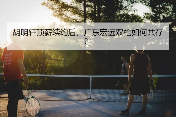 胡明轩顶薪续约后，广东宏远双枪如何共存？
